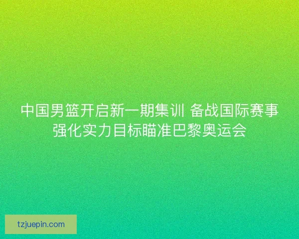 中国男篮开启新一期集训 备战国际赛事强化实力目标瞄准巴黎奥运会