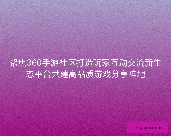聚焦360手游社区打造玩家互动交流新生态平台共建高品质游戏分享阵地