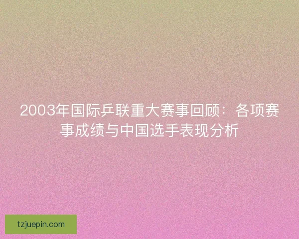 2003年国际乒联重大赛事回顾:各项赛事成绩与中国选手表现分析 2003年国际乒联重大赛事回顾:各项赛事成绩与中国选手表现分析