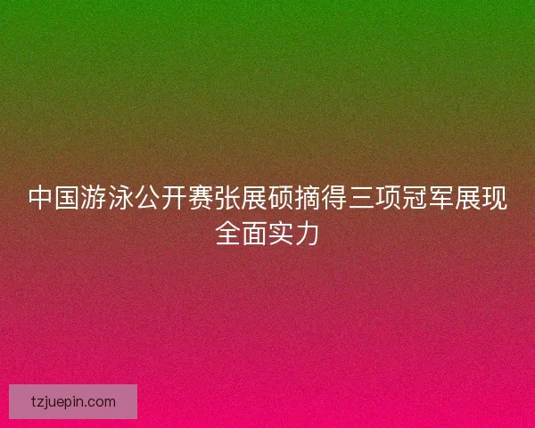中国游泳公开赛张展硕摘得三项冠军展现全面实力