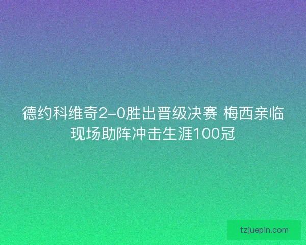 德约科维奇2-0胜出晋级决赛 梅西亲临现场助阵冲击生涯100冠 德约科维奇2-0胜出晋级决赛 梅西亲临现场助阵冲击生涯100冠