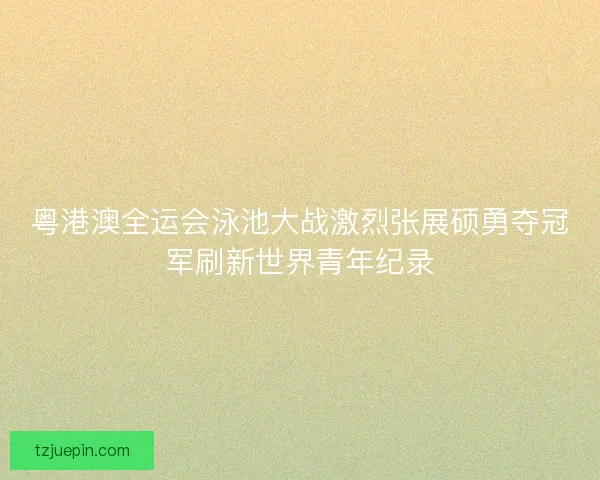 粤港澳全运会泳池大战激烈张展硕勇夺冠军刷新世界青年纪录