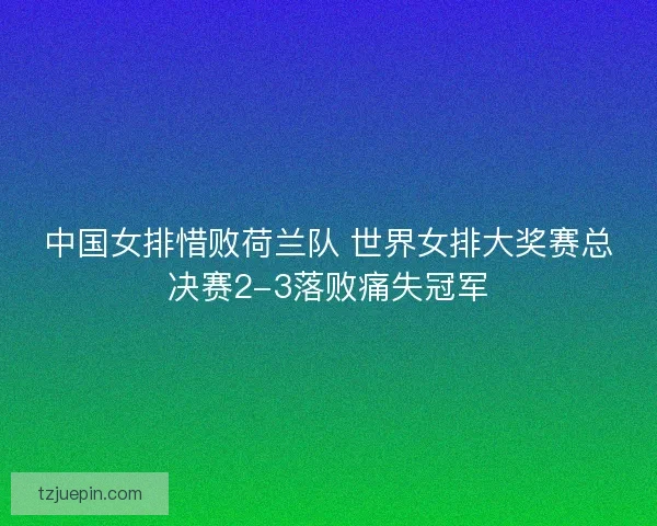 中国女排惜败荷兰队 世界女排大奖赛总决赛2-3落败痛失冠军
