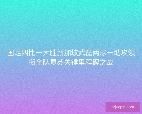 国足四比一大胜新加坡武磊两球一助攻领衔全队复苏关键里程碑之战