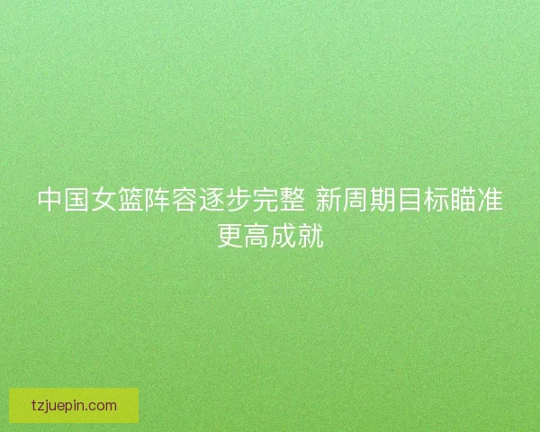 中国女篮阵容逐步完整 新周期目标瞄准更高成就