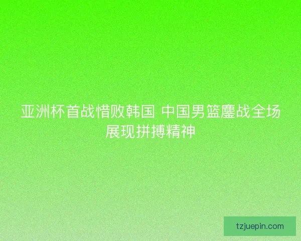 亚洲杯首战惜败韩国 中国男篮鏖战全场展现拼搏精神