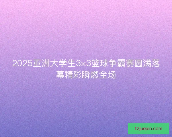 2025亚洲大学生3×3篮球争霸赛圆满落幕精彩瞬燃全场