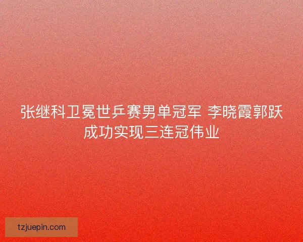 张继科卫冕世乒赛男单冠军 李晓霞郭跃成功实现三连冠伟业 张继科卫冕世乒赛男单冠军 李晓霞郭跃成功实现三连冠伟业
