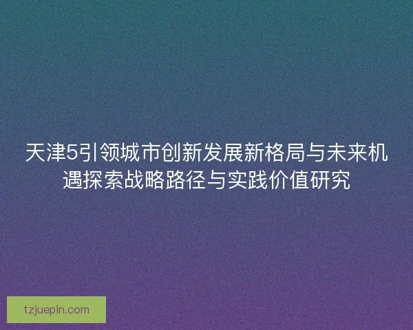 天津5引领城市创新发展新格局与未来机遇探索战略路径与实践价值研究