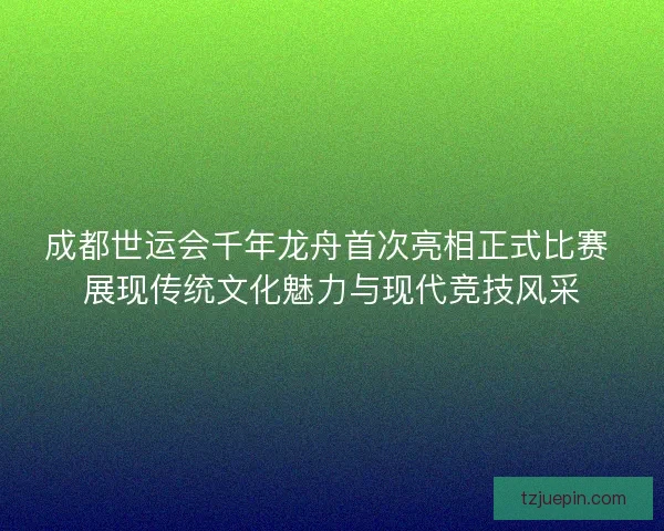 成都世运会千年龙舟首次亮相正式比赛 展现传统文化魅力与现代竞技风采