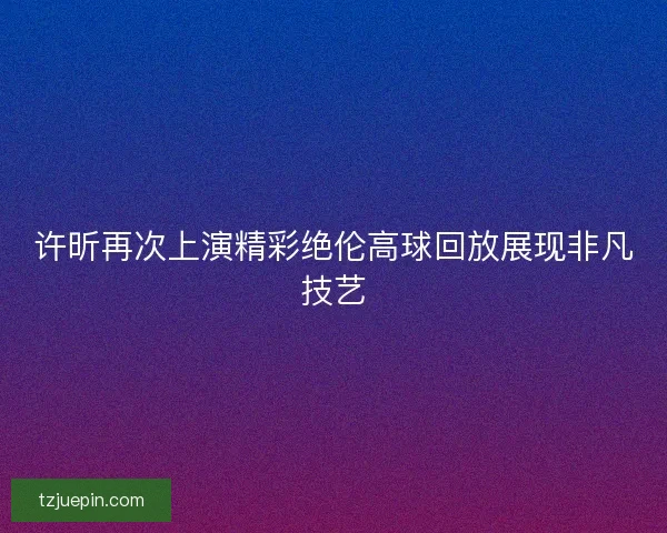 许昕再次上演精彩绝伦高球回放展现非凡技艺