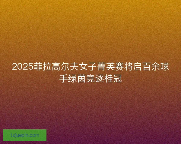 2025菲拉高尔夫女子菁英赛将启百余球手绿茵竞逐桂冠