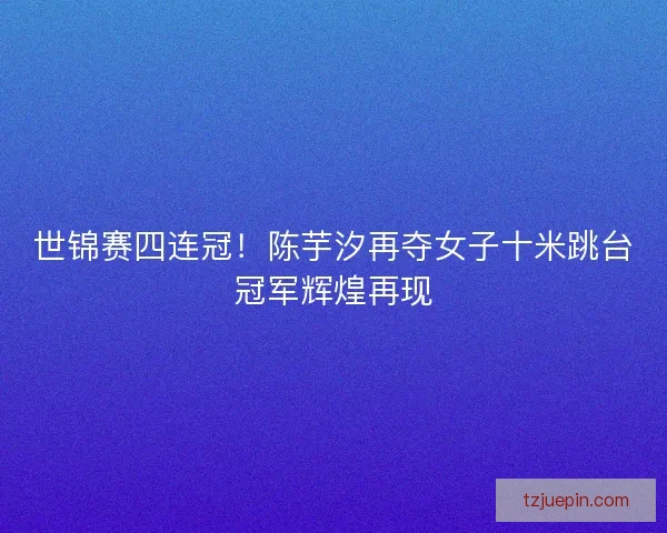 世锦赛四连冠！陈芋汐再夺女子十米跳台冠军辉煌再现
