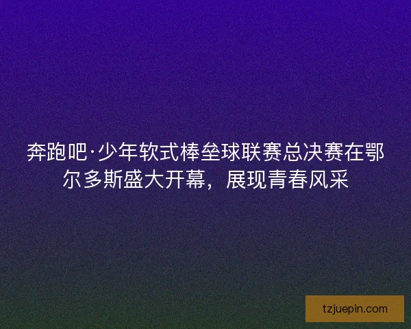 奔跑吧·少年软式棒垒球联赛总决赛在鄂尔多斯盛大开幕，展现青春风采