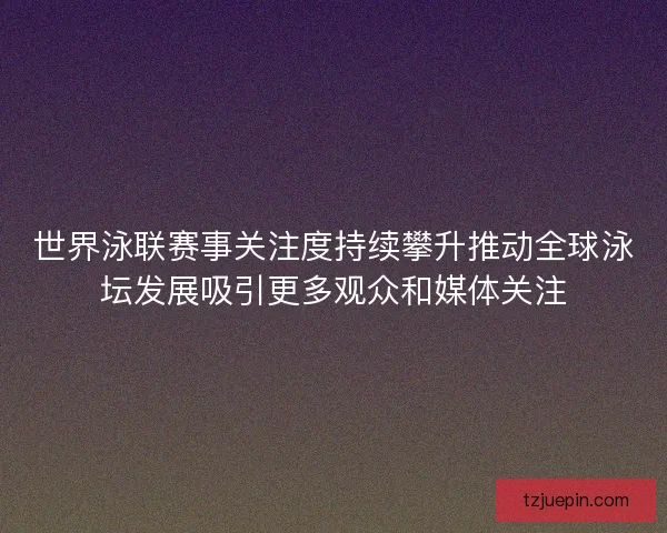 世界泳联赛事关注度持续攀升推动全球泳坛发展吸引更多观众和媒体关注