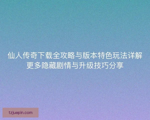 仙人传奇下载全攻略与版本特色玩法详解更多隐藏剧情与升级技巧分享