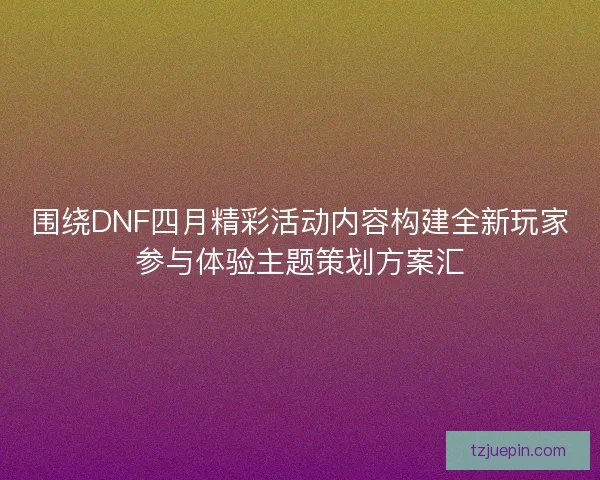 围绕DNF四月精彩活动内容构建全新玩家参与体验主题策划方案汇 围绕DNF四月精彩活动内容构建全新玩家参与体验主题策划方案汇